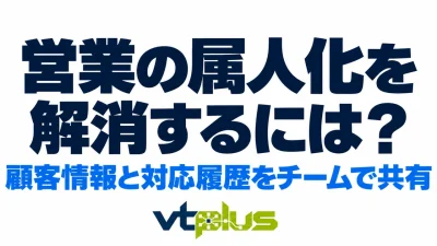 営業の属人化を解消するには？顧客情報と対応履歴をチームで共有する方法